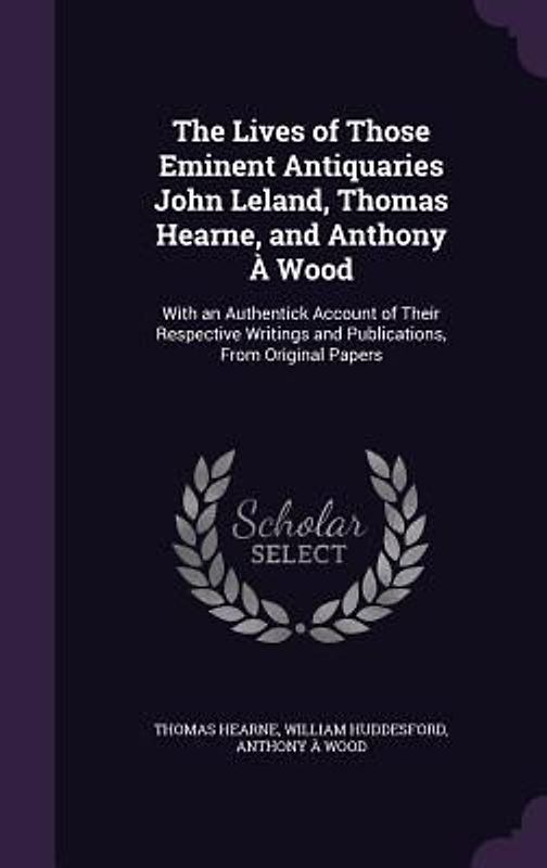 The Lives of Those Eminent Antiquaries John Leland, Thomas Hearne, and Anthony À Wood