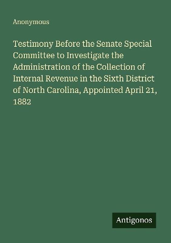Testimony Before the Senate Special Committee to Investigate the Administration of the Collection of Internal Revenue in the Sixth District of North Carolina, Appointed April 21, 1882