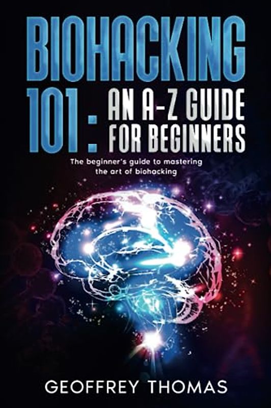 BIOHACKING 101: AN A-Z GUIDE FOR BEGINNERS: The beginner's guide to mastering the art of biohacking
