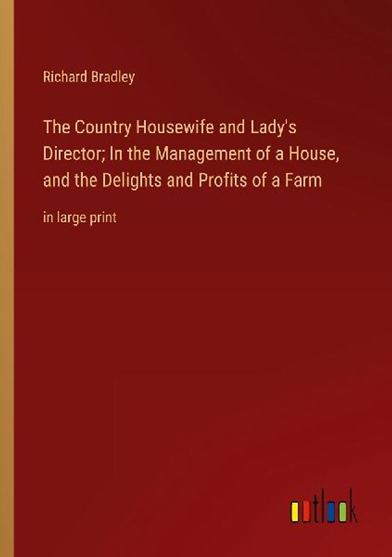 The Country Housewife and Lady's Director; In the Management of a House, and the Delights and Profits of a Farm