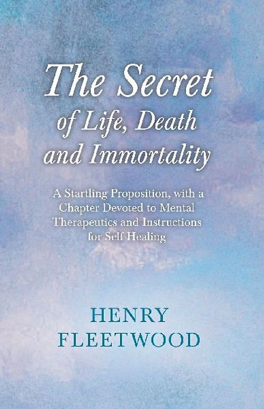 The Secret of Life, Death and Immortality - A Startling Proposition, with a Chapter Devoted to Mental Therapeutics and Instructions for Self Healing