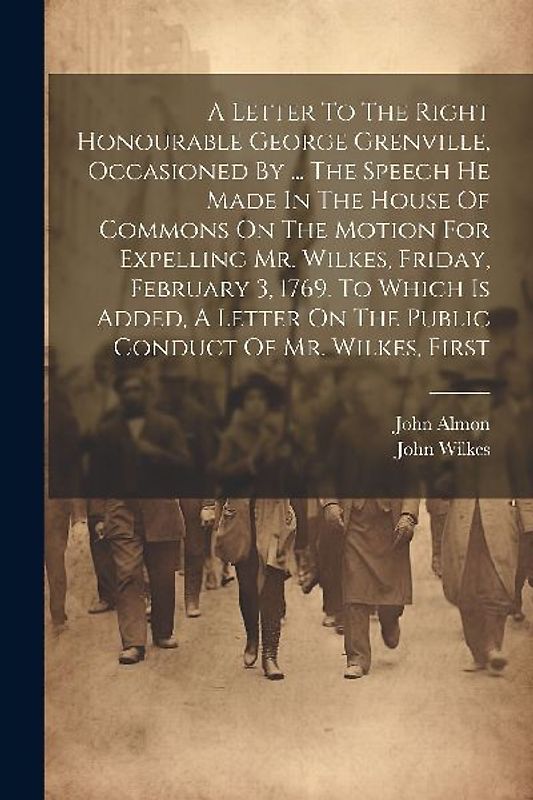 A Letter To The Right Honourable George Grenville, Occasioned By ... The Speech He Made In The House Of Commons On The Motion For Expelling Mr. Wilkes, Friday, February 3, 1769. To Which Is Added, A Letter On The Public Conduct Of Mr. Wilkes, First