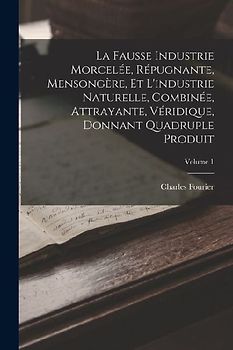 La Fausse Industrie Morcelée, Répugnante, Mensongère, Et L'industrie Naturelle, Combinée, Attrayante, Véridique, Donnant Quadruple Produit; Volume 1
