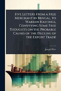 Five Letters From a Free Merchant in Bengal, to Warren Hastings, Conveying Some Free Thoughts on the Probable Causes of the Decline of the Export Trade