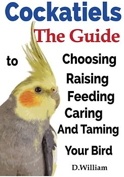 Cockatiels, The Guide to Choosing, Raising, Feeding, Caring And Taming Your Bird