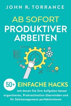 Ab sofort produktiver arbeiten: 50+ einfache Hacks, mit denen Sie Ihre Aufgaben besser organisieren, Prokrastination überwinden und Ihr Zeitmanagement perfektionieren