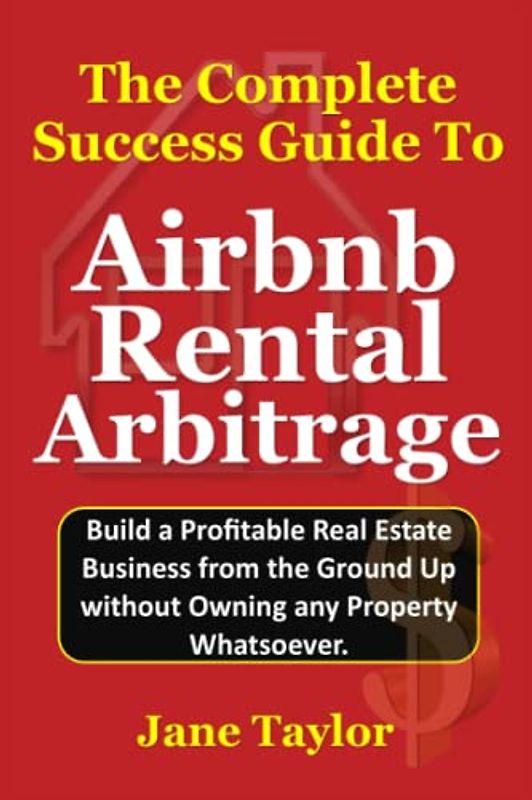 The Complete Success Guide To Airbnb Rental Arbitrage: Build a Profitable Real Estate Business from the Ground Up without Owning any Property Whatsoever