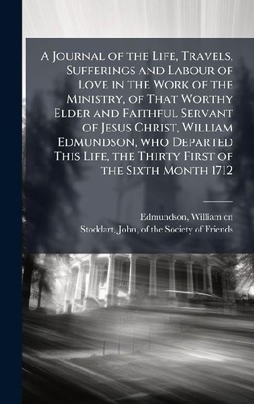 A Journal of the Life, Travels, Sufferings and Labour of Love in the Work of the Ministry, of That Worthy Elder and Faithful Servant of Jesus Christ, William Edmundson, who Departed This Life, the Thirty First of the Sixth Month 1712