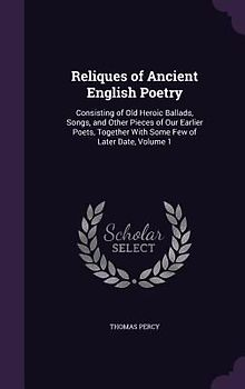 Reliques of Ancient English Poetry: Consisting of Old Heroic Ballads, Songs, and Other Pieces of Our Earlier Poets, Together With Some Few of Later Da
