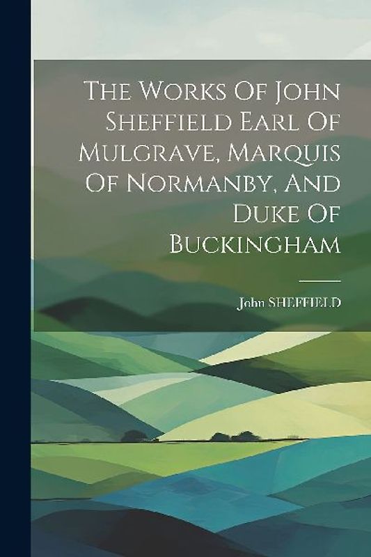 The Works Of John Sheffield Earl Of Mulgrave, Marquis Of Normanby, And Duke Of Buckingham