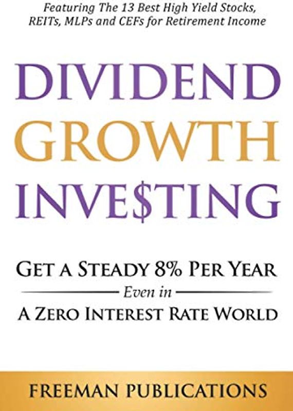 Dividend Growth Investing: Get a Steady 8% Per Year Even in a Zero Interest Rate World - Featuring The 13 Best High Yield Stocks, REITs, MLPs and CEFs For Retirement Income