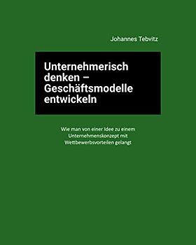 Unternehmerisch denken - Geschäftsmodelle entwickeln: Wie man von einer Idee zu einem Unternehmenskonzept mit Wettbewerbsvorteilen gelangt