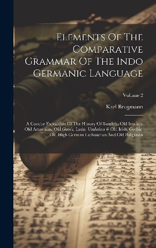 Elements Of The Comparative Grammar Of The Indo Germanic Language: A Concise Exposition Of The History Of Sanskrit, Old Iranian. Old Armenian. Old Gre