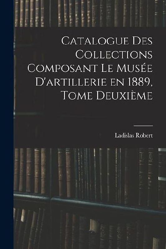 Catalogue des Collections Composant le Musée D'artillerie en 1889, Tome Deuxième