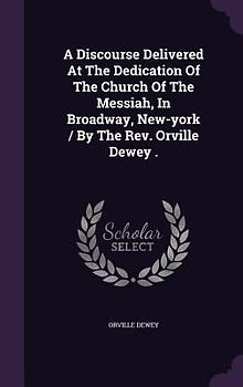 A Discourse Delivered At The Dedication Of The Church Of The Messiah, In Broadway, New-york / By The Rev. Orville Dewey .