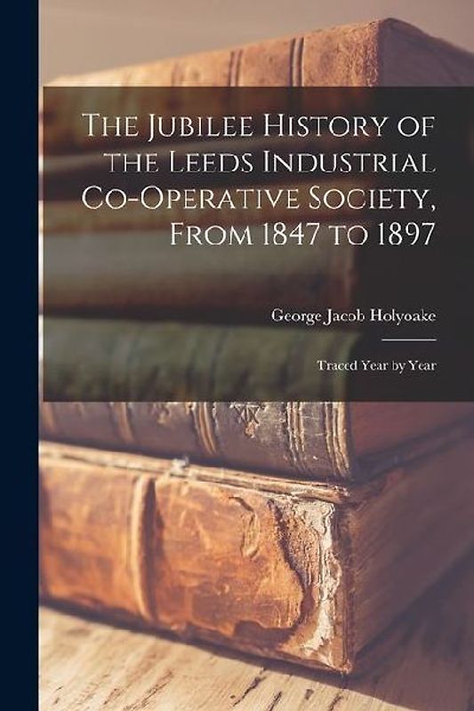 The Jubilee History of the Leeds Industrial Co-Operative Society, From 1847 to 1897: Traced Year by Year