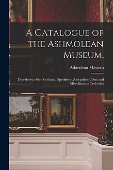 A Catalogue of the Ashmolean Museum,: Descriptive of the Zoological Specimens, Antiquities, Coins, and Miscellaneous Curiosities