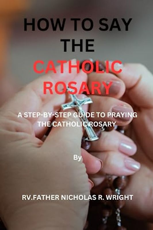HOW TO SAY THE CATHOLIC ROSARY: A STEP-BY-STEP GUIDE TO PRAYING THE CATHOLIC ROSARY