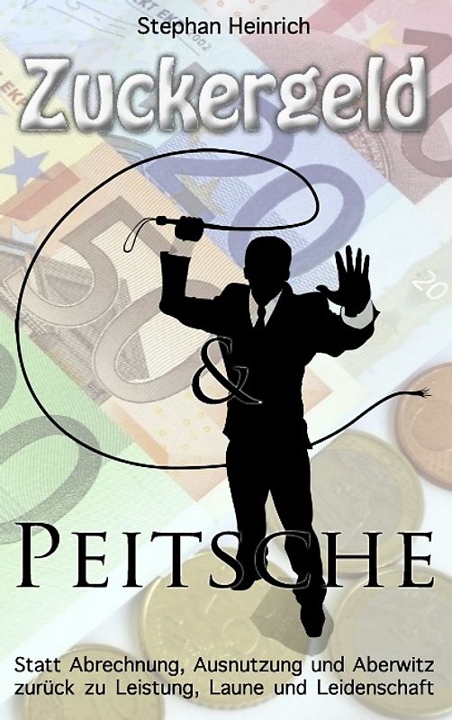 Zuckergeld und Peitsche. Statt Abrechnung, Ausnutzung und Aberwitz zurück zu Leistung, Laune und Leidenschaft