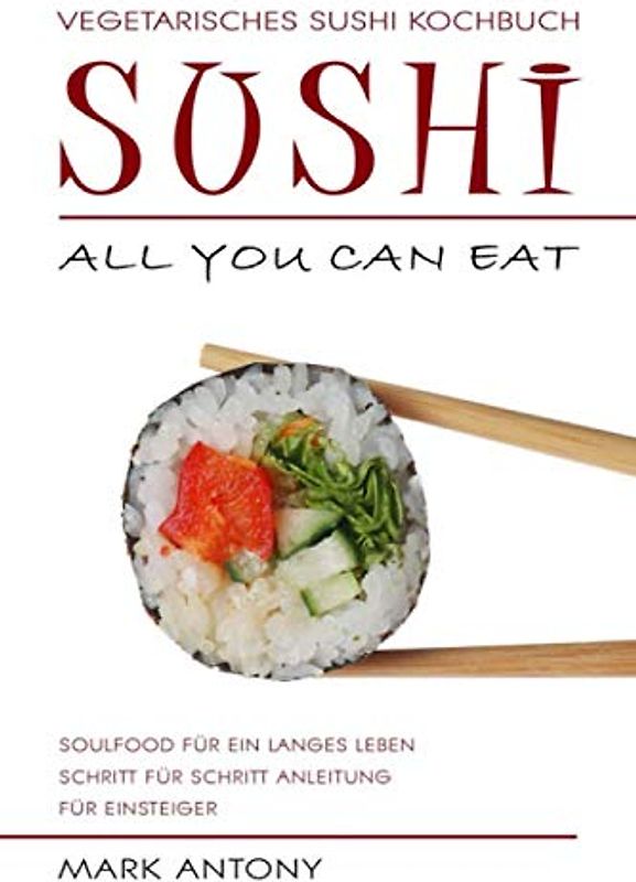 SUSHI * Vegetarisches Sushi Kochbuch * ALL YOU CAN EAT * Soulfood für ein langes Leben * Schritt für Schritt Anleitung für Einsteiger