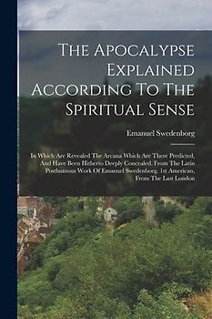 The Apocalypse Explained According To The Spiritual Sense: In Which Are Revealed The Arcana Which Are There Predicted, And Have Been Hitherto Deeply C