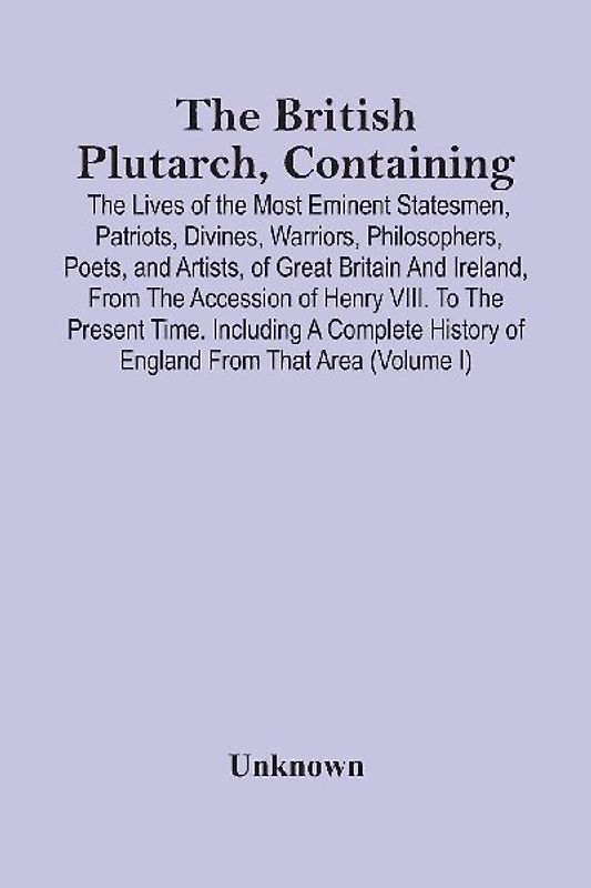The British Plutarch, Containing The Lives Of The Most Eminent Statesmen, Patriots, Divines, Warriors, Philosophers, Poets, And Artists, Of Great Britain And Ireland, From The Accession Of Henry Viii. To The Present Time. Including A Complete History Of E