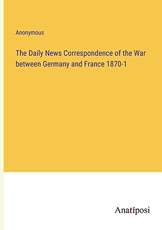 The Daily News Correspondence of the War between Germany and France 1870-1