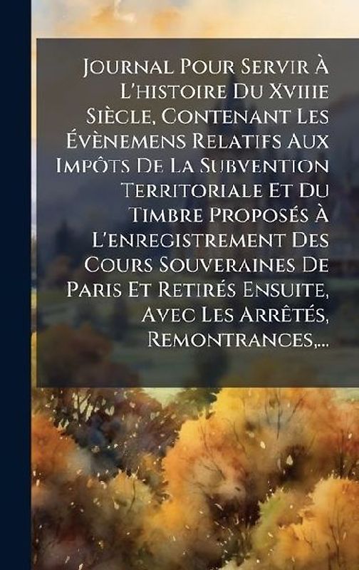 Journal Pour Servir Ã L'histoire Du Xviiie Siècle, Contenant Les Ãvènemens Relatifs Aux ImpÃ´ts De La Subvention Territoriale Et Du Timbre ProposÃ(c)s Ã L'enregistrement Des Cours Souveraines De Paris Et RetirÃ(c)s Ensuite, Avec Les ArrÃa