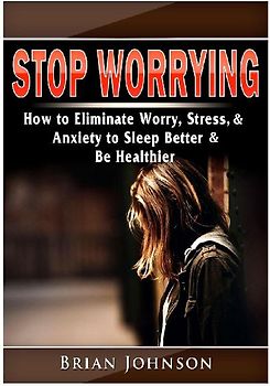 Stop Worrying How to Eliminate Worry, Stress, & Anxiety to Sleep Better & Be Healthier