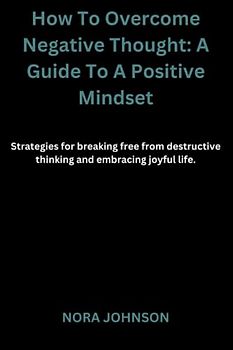 How To Overcome Negative Thought: A Guide To A Positive Mindset: Strategies for breaking free from destructive thinking and embracing joyful life
