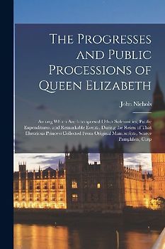 The Progresses and Public Processions of Queen Elizabeth: Among Which Are Interspersed Other Solemnities, Public Expenditures, and Remarkable Events,