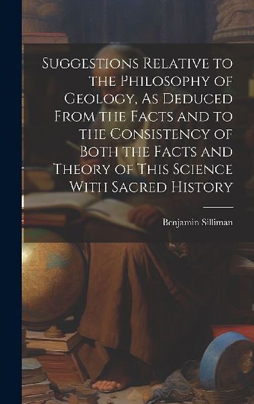 Suggestions Relative to the Philosophy of Geology, As Deduced From the Facts and to the Consistency of Both the Facts and Theory of This Science With