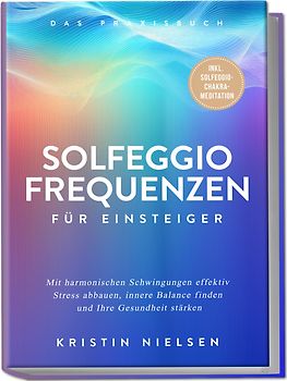 Solfeggio Frequenzen für Einsteiger - Das Praxisbuch: Mit harmonischen Schwingungen effektiv Stress abbauen, innere Balance finden und Ihre Gesundheit stärken - inkl. Solfeggio-Chakra-Meditation