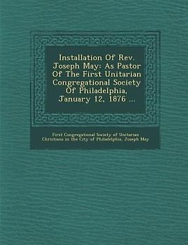 Installation of REV. Joseph May: As Pastor of the First Unitarian Congregational Society of Philadelphia, January 12, 1876 ...