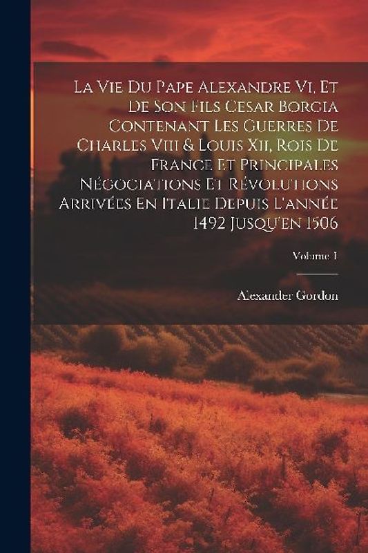La Vie Du Pape Alexandre Vi, Et De Son Fils Cesar Borgia Contenant Les Guerres De Charles Viii & Louis Xii, Rois De France Et Principales Négociations