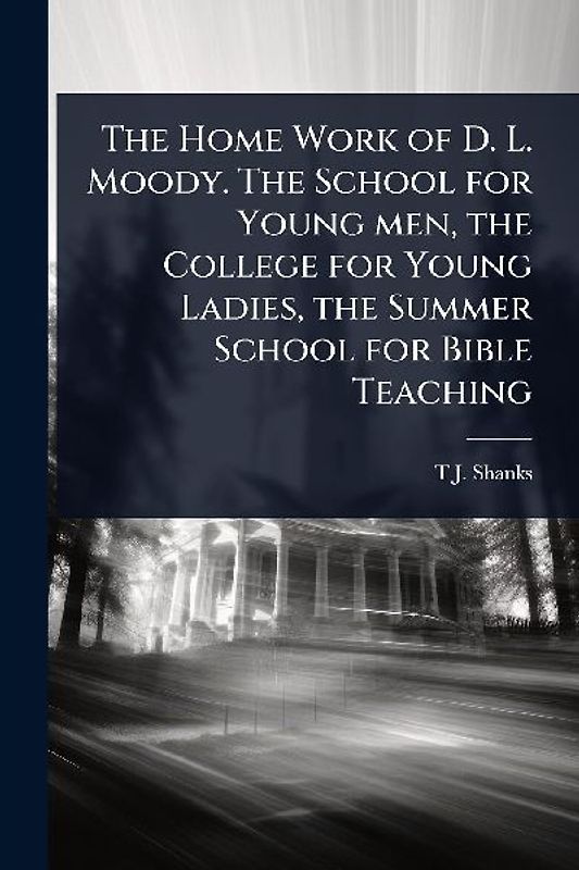 The Home Work of D. L. Moody. The School for Young men, the College for Young Ladies, the Summer School for Bible Teaching