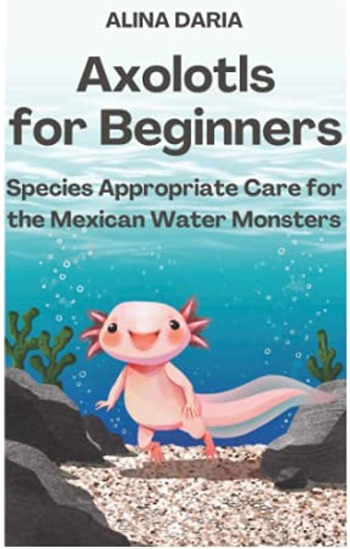 Axolotls for Beginners – Species Appropriate Care for the Mexican Water Monsters (Guidebooks for Appropriate Axolotl Husbandry, Band 1)