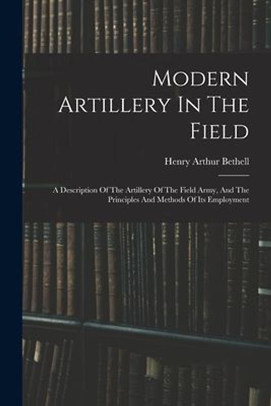 Modern Artillery In The Field: A Description Of The Artillery Of The Field Army, And The Principles And Methods Of Its Employment
