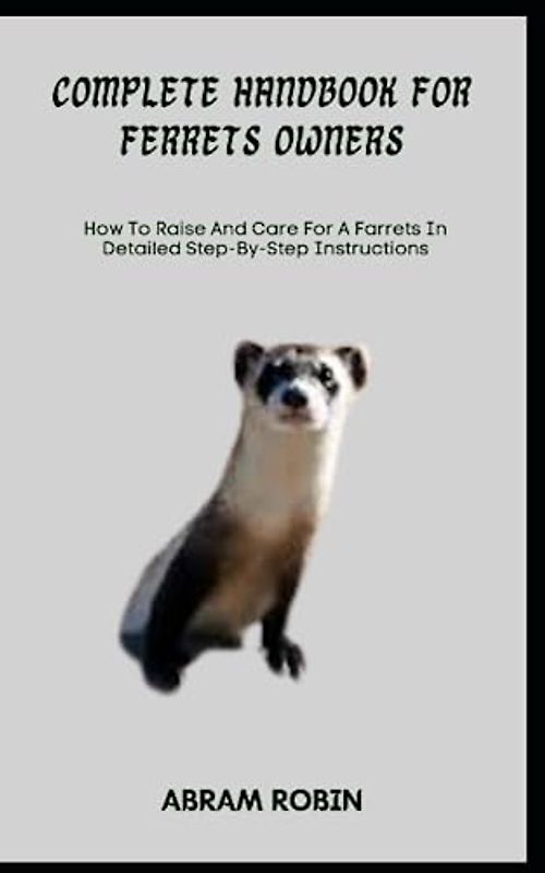 COMPLETE HANDBOOK FOR FERRETS OWNERS: How To Raise And Care For A Farrets In Detailed Step-By-Step Instructions