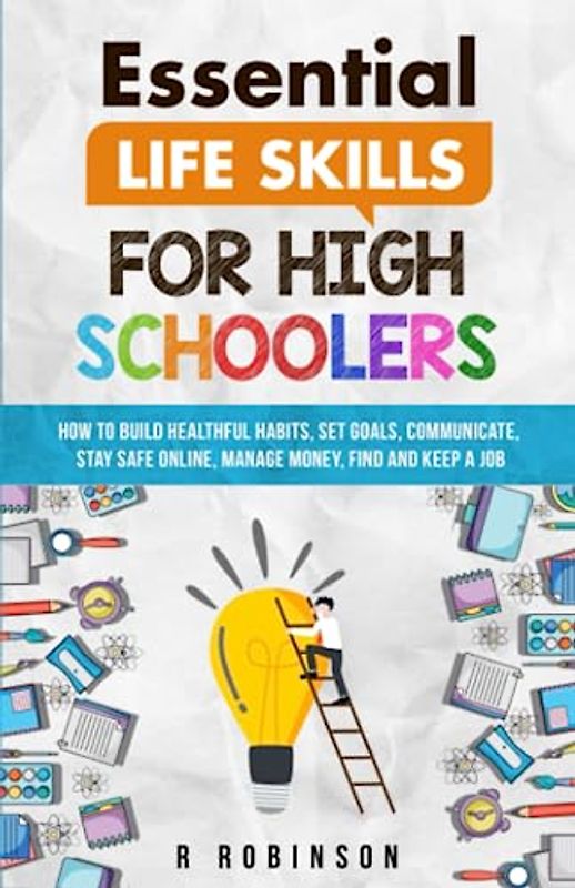 Essential Life Skills For High Schoolers: How to Build Healthful Habits, Set Goals, Communicate, Stay Safe Online, Manage Money, Find and Keep a Job