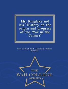 Mr. Kinglake and His History of the Origin and Progress of the War in the Crimea - War College Series