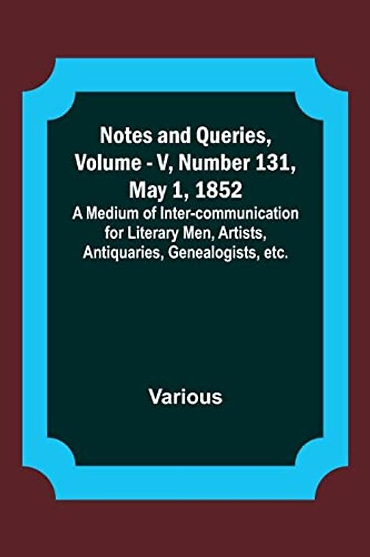 Notes and Queries, Vol. V, Number 131, May 1, 1852 ; A Medium of Inter-communication for Literary Men, Artists, Antiquaries, Genealogists, etc.