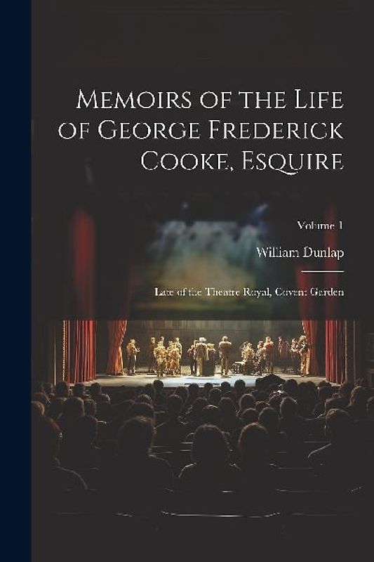 Memoirs of the Life of George Frederick Cooke, Esquire: Late of the Theatre Royal, Covent Garden; Volume 1