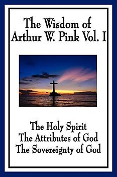 The Wisdom of Arthur W. Pink Vol. I: The Holy Spirit, The Attributes of God, The Sovereignty of God