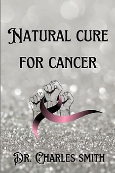 Natural Cure For Cancer: Tested and proven guides for the treatment, Prevention, Treatment And Healthy Diet For Cancer