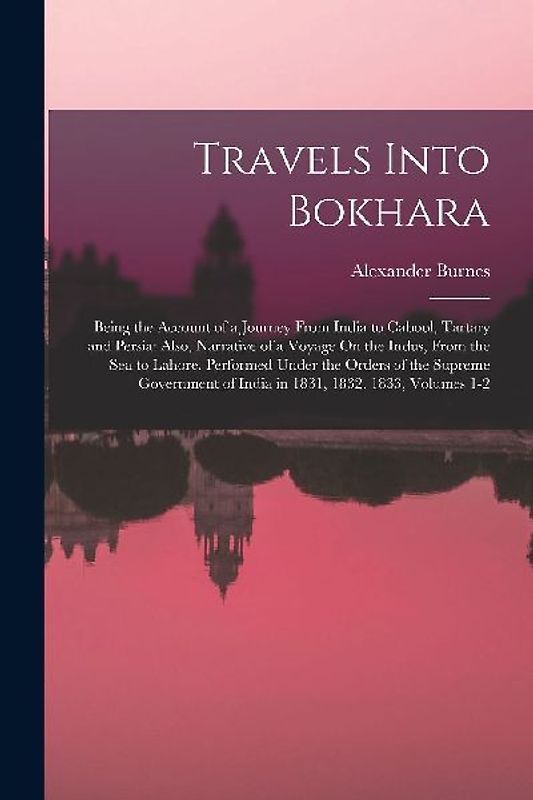 Travels Into Bokhara: Being the Account of a Journey From India to Cabool, Tartary and Persia: Also, Narrative of a Voyage On the Indus, Fro