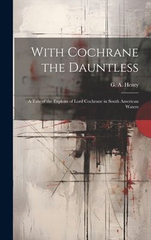 With Cochrane the Dauntless: A Tale of the Exploits of Lord Cochrane in South American Waters