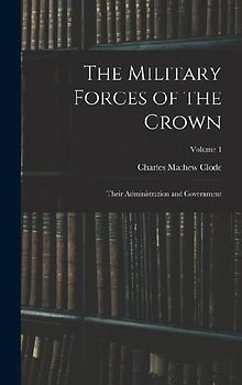 The Military Forces of the Crown: Their Administration and Government; Volume 1