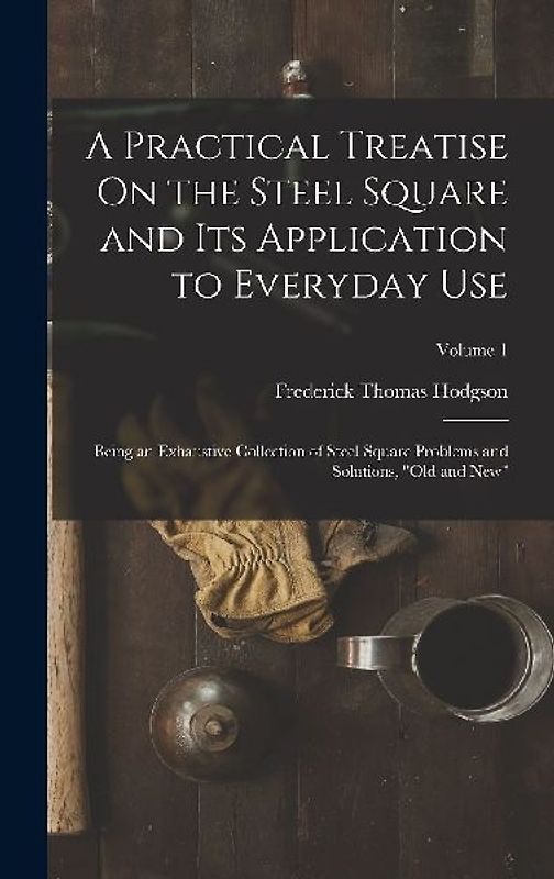 A Practical Treatise On the Steel Square and Its Application to Everyday Use: Being an Exhaustive Collection of Steel Square Problems and Solutions, "