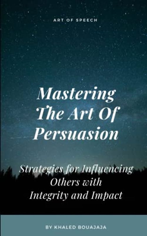 Mastering The Art Of Persuasion: Strategies for Influencing Others with Integrity and Impact (Art Of Speech)